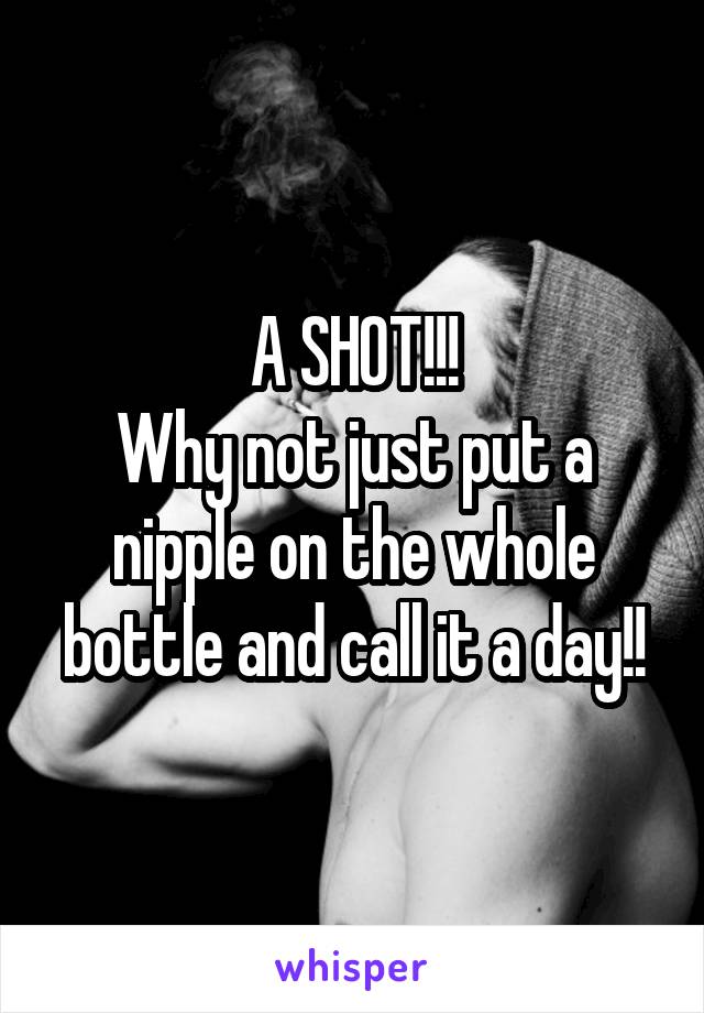 A SHOT!!!
Why not just put a nipple on the whole bottle and call it a day!!