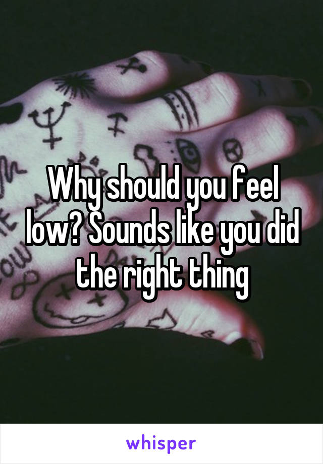 Why should you feel low? Sounds like you did the right thing