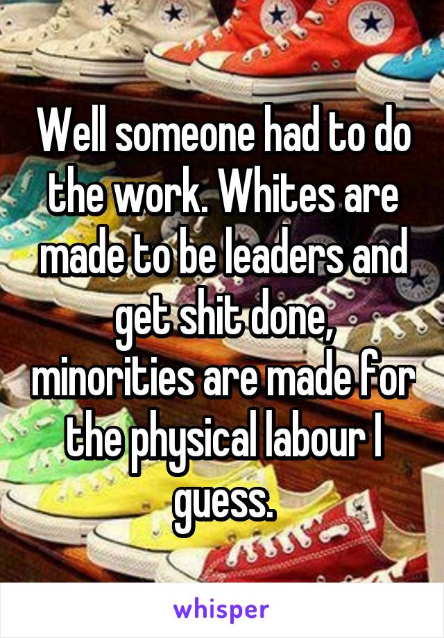 Well someone had to do the work. Whites are made to be leaders and get shit done, minorities are made for the physical labour I guess.
