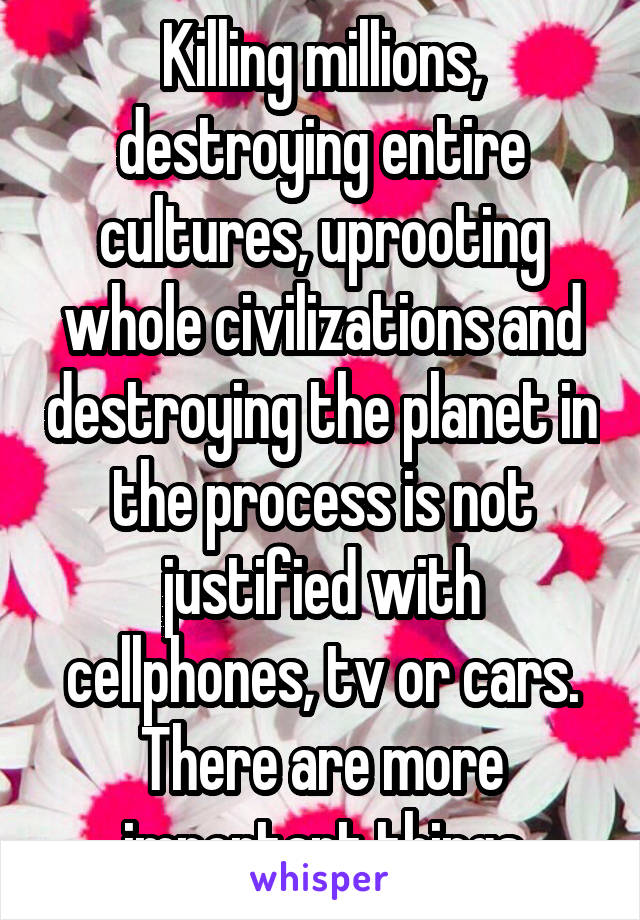 Killing millions, destroying entire cultures, uprooting whole civilizations and destroying the planet in the process is not justified with cellphones, tv or cars. There are more important things