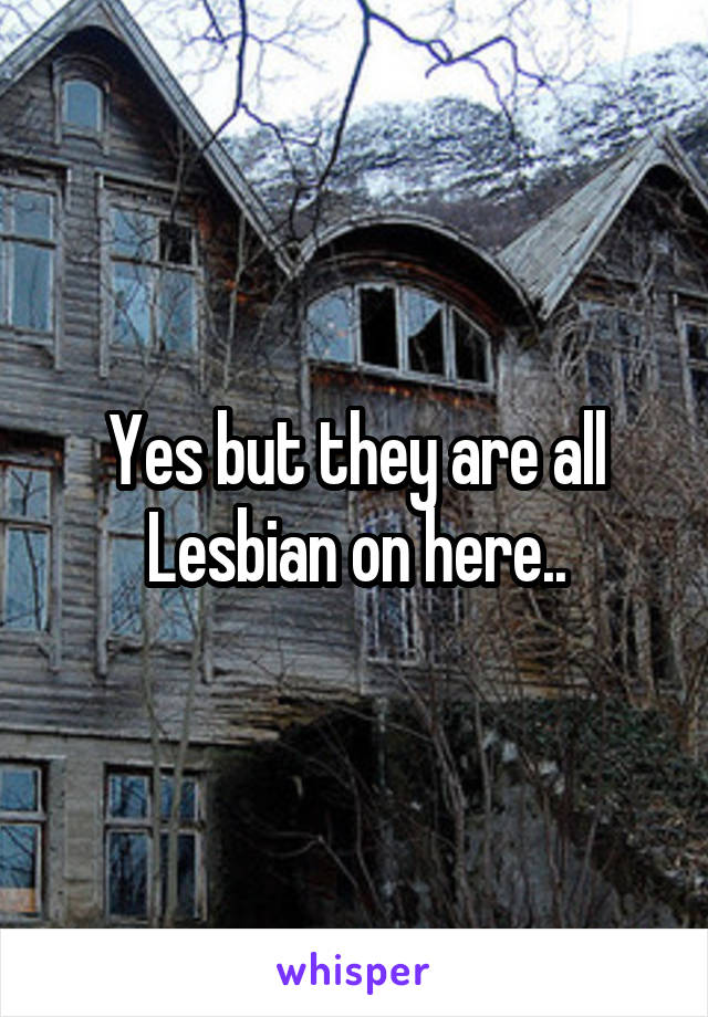 Yes but they are all Lesbian on here..