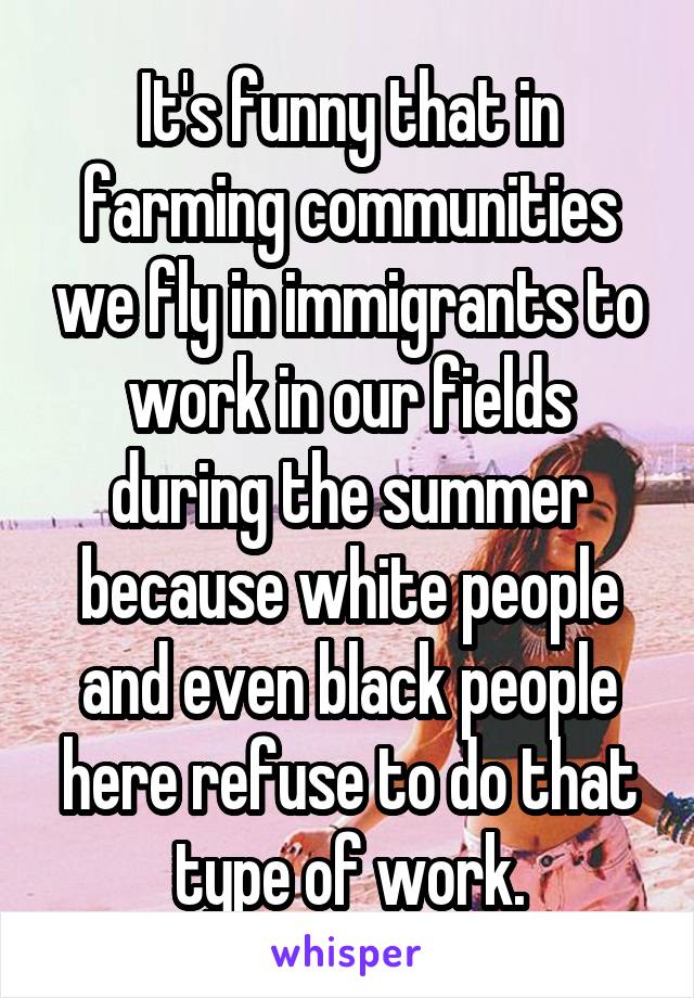 It's funny that in farming communities we fly in immigrants to work in our fields during the summer because white people and even black people here refuse to do that type of work.