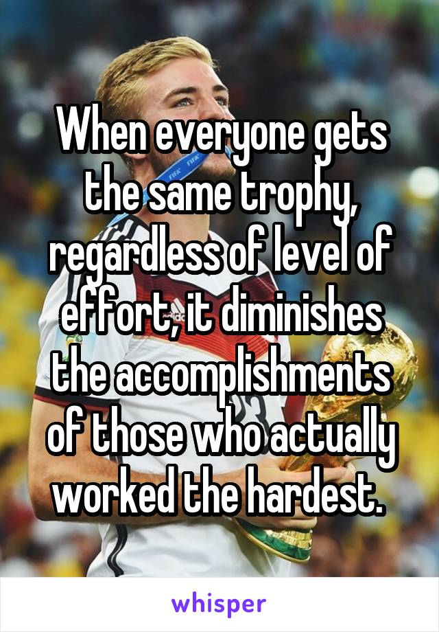 When everyone gets the same trophy, regardless of level of effort, it diminishes the accomplishments of those who actually worked the hardest. 