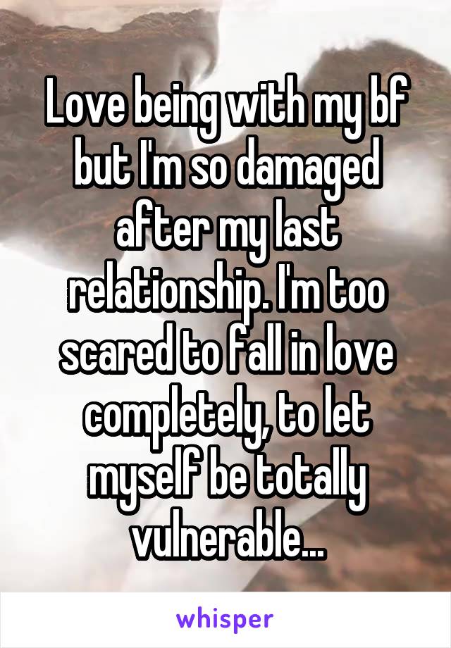 Love being with my bf but I'm so damaged after my last relationship. I'm too scared to fall in love completely, to let myself be totally vulnerable...