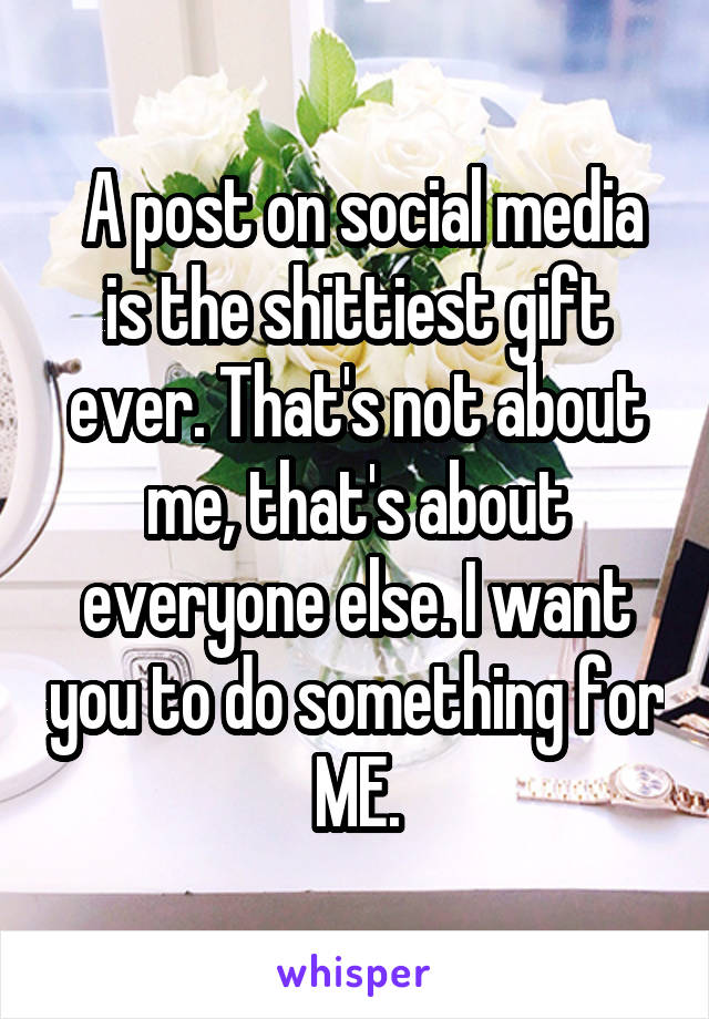  A post on social media is the shittiest gift ever. That's not about me, that's about everyone else. I want you to do something for ME.