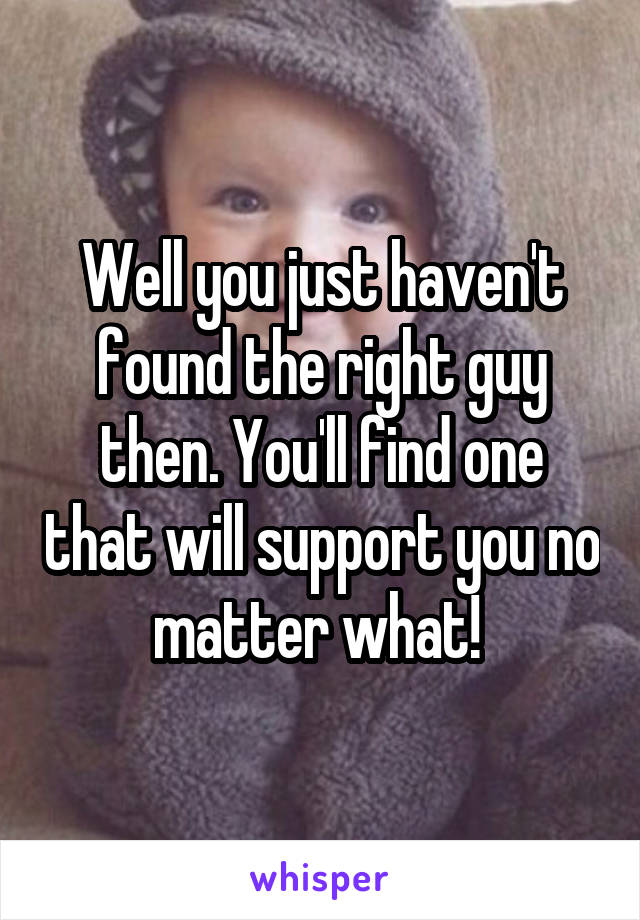 Well you just haven't found the right guy then. You'll find one that will support you no matter what! 
