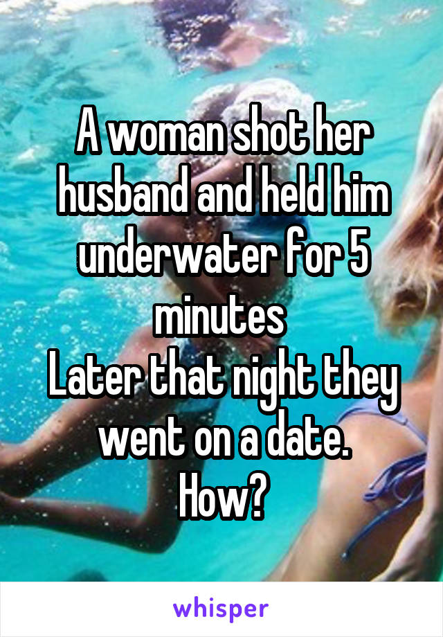 A woman shot her husband and held him underwater for 5 minutes 
Later that night they went on a date.
How?