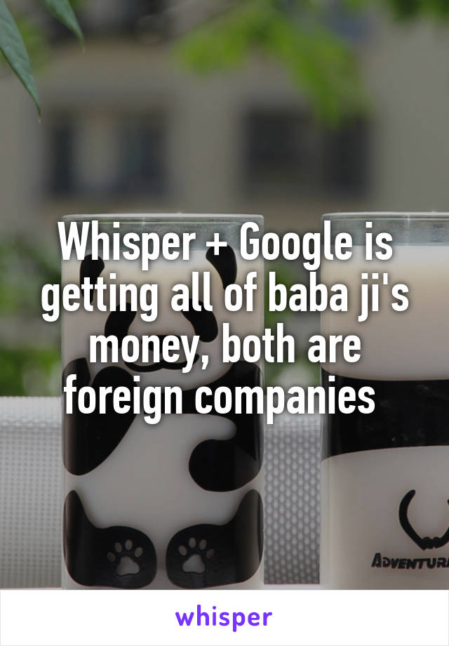 Whisper + Google is getting all of baba ji's money, both are foreign companies 