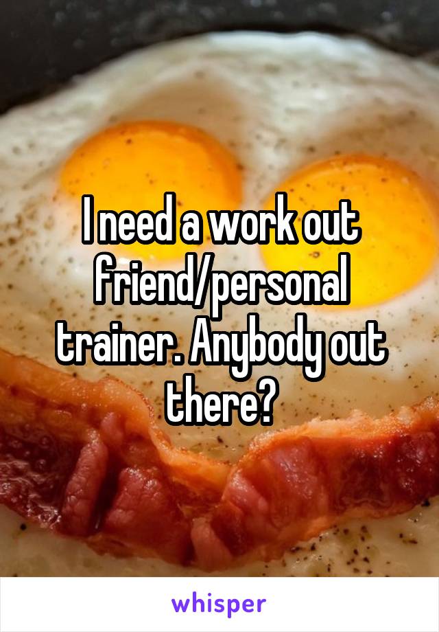 I need a work out friend/personal trainer. Anybody out there?