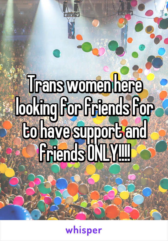 Trans women here looking for friends for to have support and friends ONLY!!!!