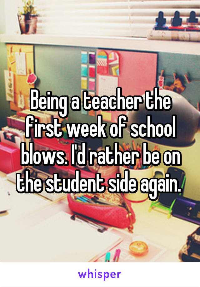 Being a teacher the first week of school blows. I'd rather be on the student side again. 