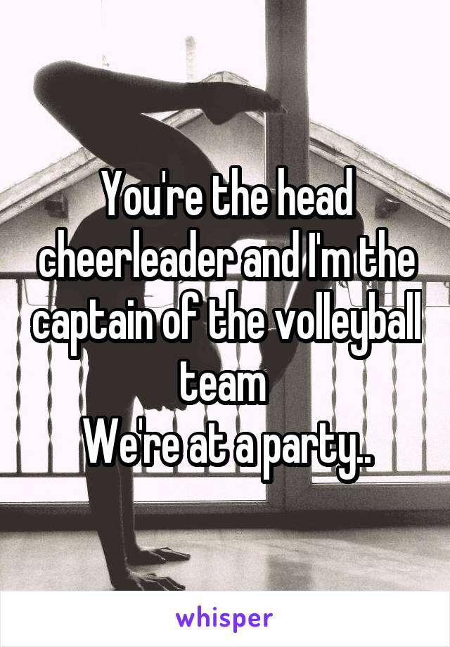 You're the head cheerleader and I'm the captain of the volleyball team 
We're at a party..