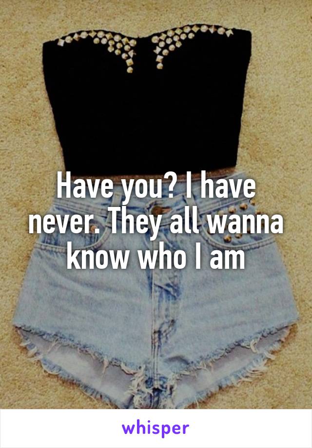 Have you? I have never. They all wanna know who I am