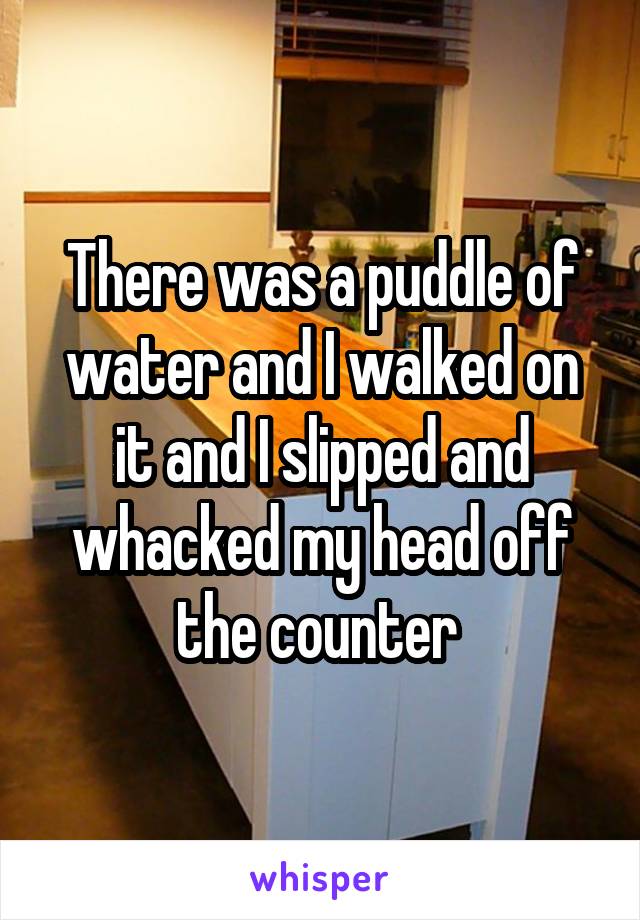 There was a puddle of water and I walked on it and I slipped and whacked my head off the counter 