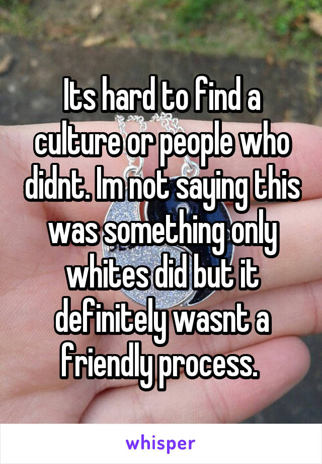 Its hard to find a culture or people who didnt. Im not saying this was something only whites did but it definitely wasnt a friendly process. 