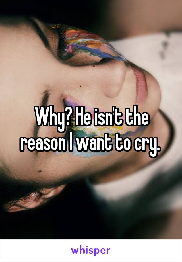 Why? He isn't the reason I want to cry. 