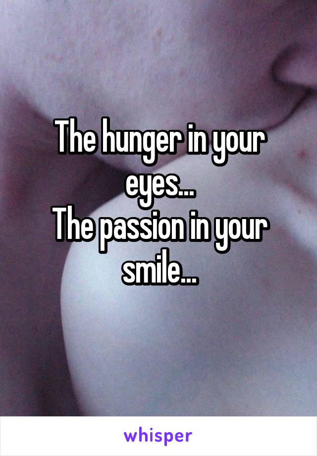 The hunger in your eyes...
The passion in your smile...
