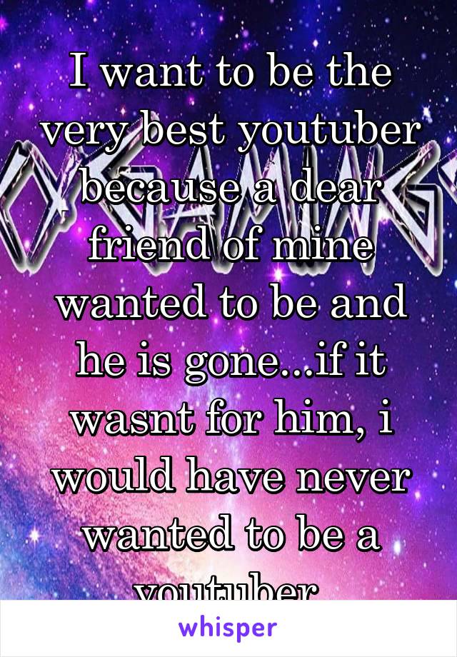 I want to be the very best youtuber because a dear friend of mine wanted to be and he is gone...if it wasnt for him, i would have never wanted to be a youtuber.