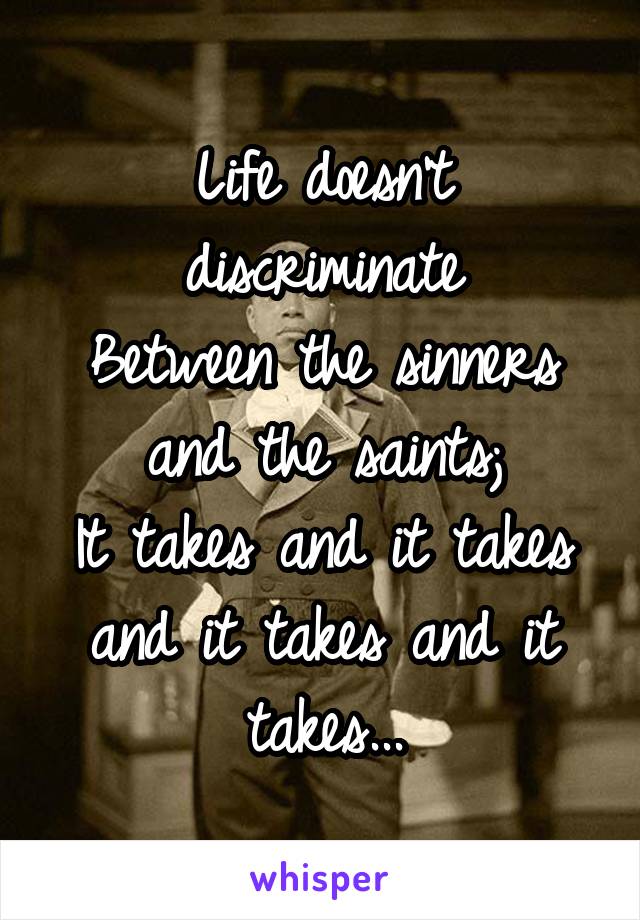 Life doesn't discriminate
Between the sinners and the saints;
It takes and it takes and it takes and it takes...