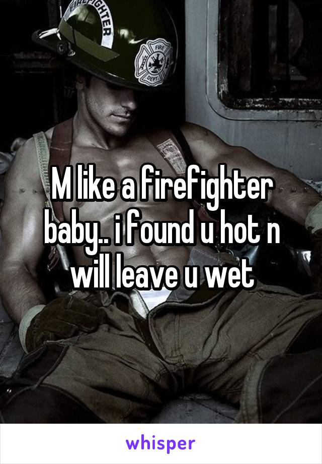 M like a firefighter baby.. i found u hot n will leave u wet