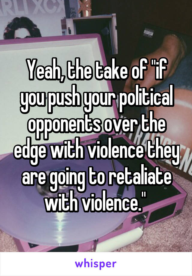 Yeah, the take of "if you push your political opponents over the edge with violence they are going to retaliate with violence." 