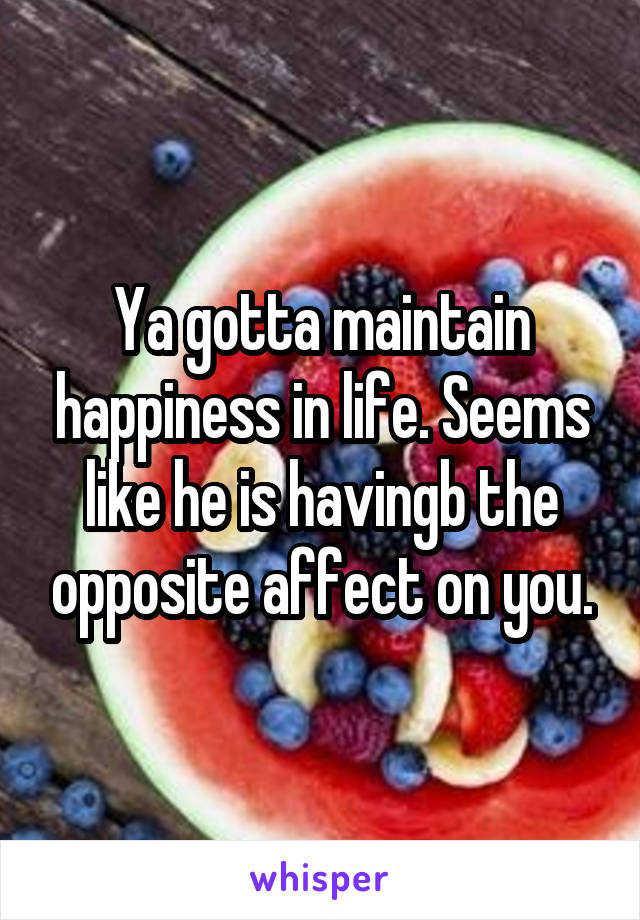 Ya gotta maintain happiness in life. Seems like he is havingb the opposite affect on you.
