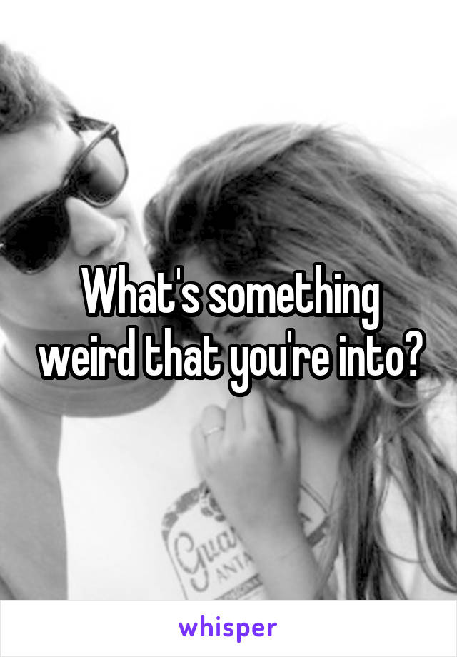 What's something weird that you're into?