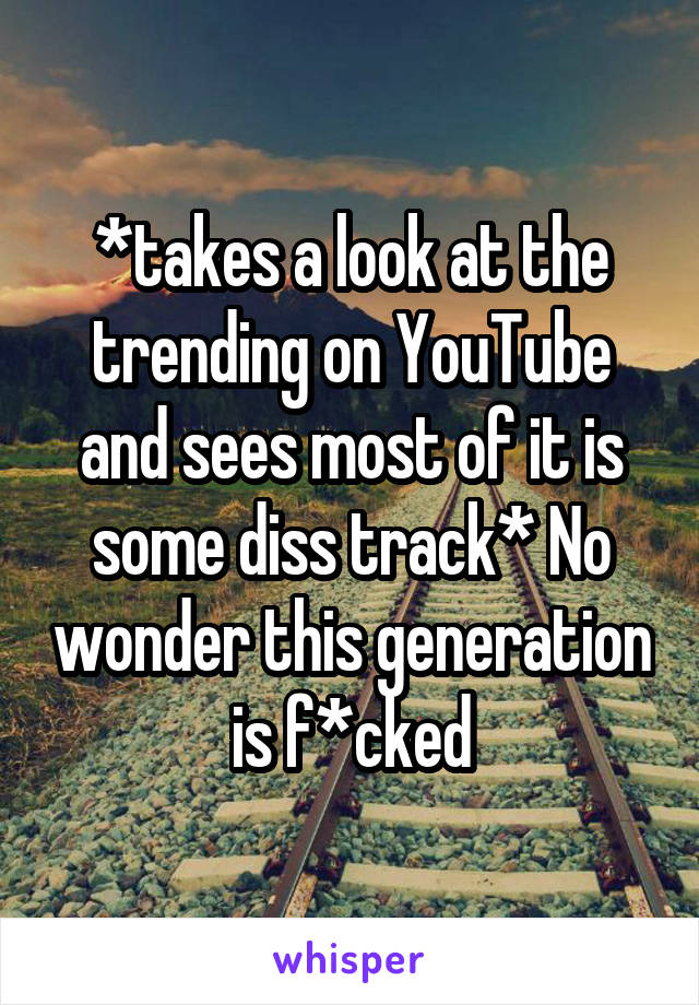 *takes a look at the trending on YouTube and sees most of it is some diss track* No wonder this generation is f*cked