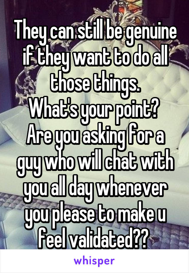They can still be genuine if they want to do all those things.
What's your point? 
Are you asking for a guy who will chat with you all day whenever you please to make u feel validated?? 