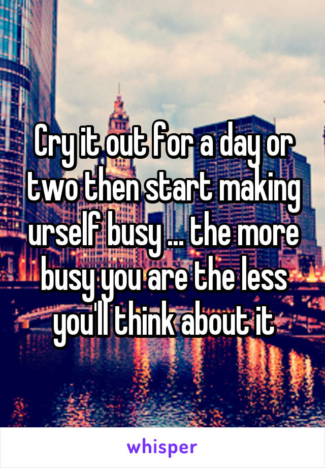 Cry it out for a day or two then start making urself busy ... the more busy you are the less you'll think about it