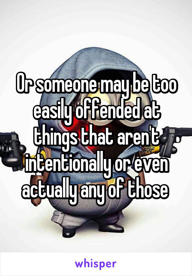 Or someone may be too easily offended at things that aren't intentionally or even actually any of those 