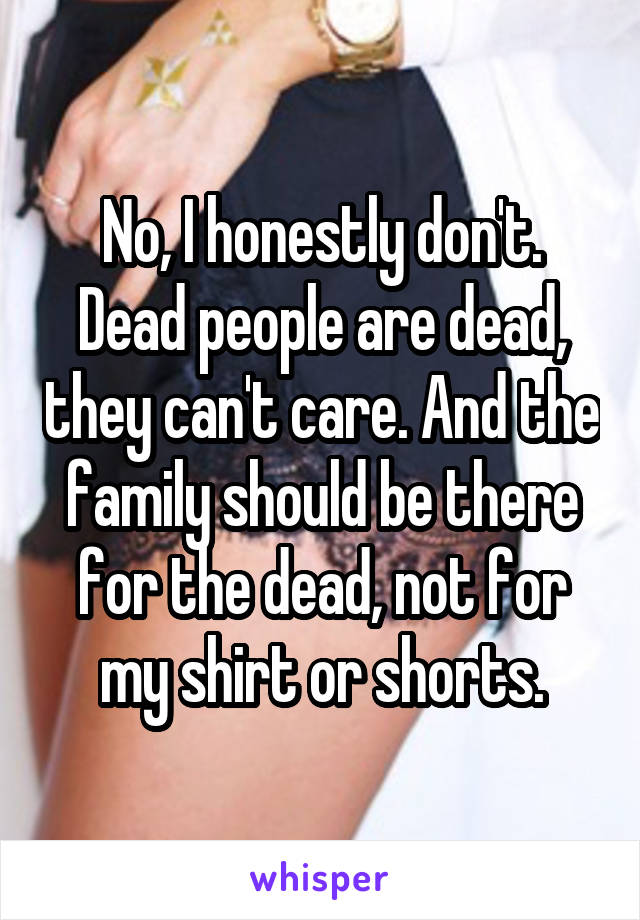 No, I honestly don't. Dead people are dead, they can't care. And the family should be there for the dead, not for my shirt or shorts.