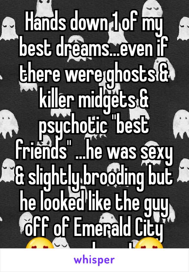 Hands down 1 of my best dreams...even if there were ghosts & killer midgets & psychotic "best friends" ...he was sexy & slightly brooding but he looked like the guy off of Emerald City😍yes please!😍