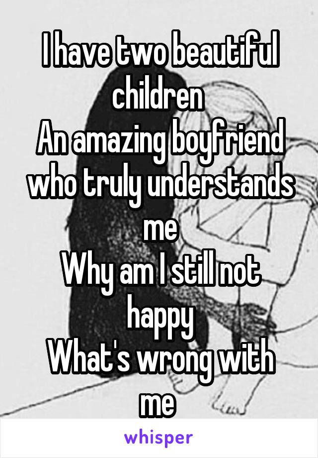 I have two beautiful children 
An amazing boyfriend who truly understands me
Why am I still not happy
What's wrong with me 