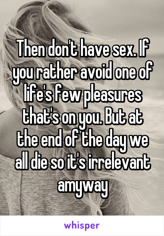Then don't have sex. If you rather avoid one of life's few pleasures that's on you. But at the end of the day we all die so it's irrelevant amyway