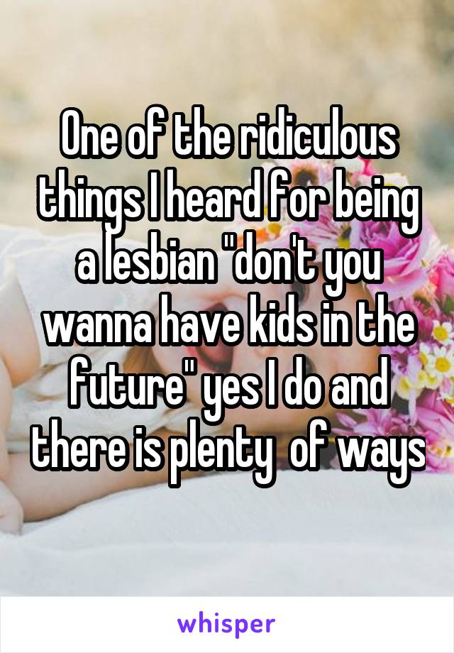 One of the ridiculous things I heard for being a lesbian "don't you wanna have kids in the future" yes I do and there is plenty  of ways 