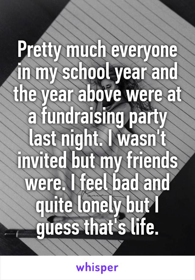 Pretty much everyone in my school year and the year above were at a fundraising party last night. I wasn't invited but my friends were. I feel bad and quite lonely but I guess that's life.