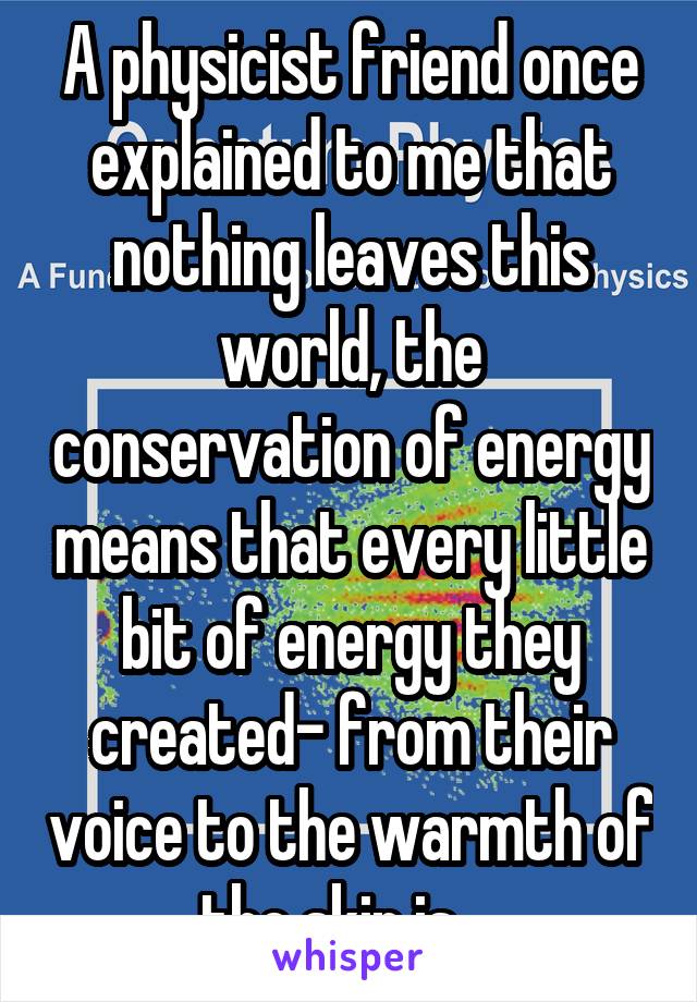 A physicist friend once explained to me that nothing leaves this world, the conservation of energy means that every little bit of energy they created- from their voice to the warmth of the skin is....