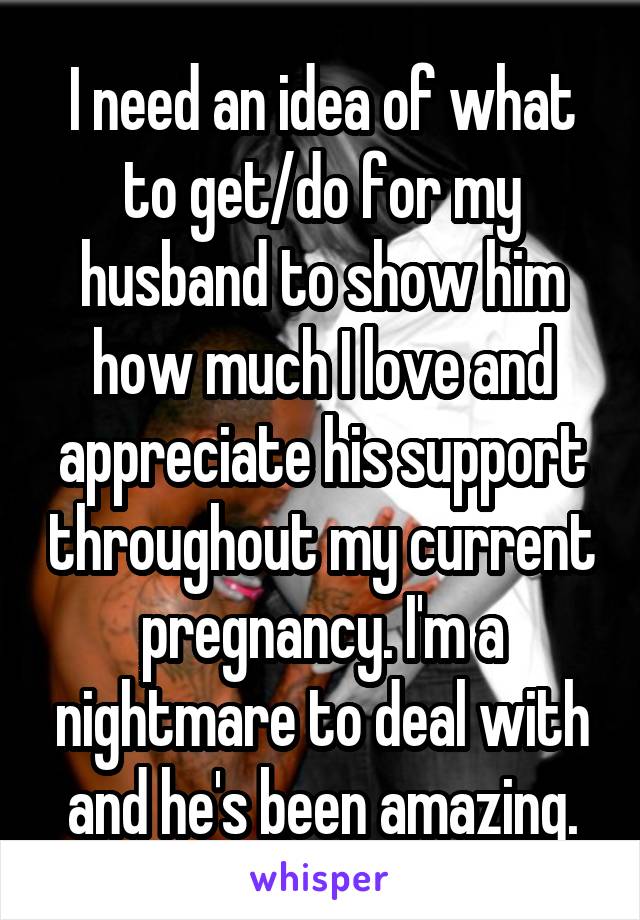 I need an idea of what to get/do for my husband to show him how much I love and appreciate his support throughout my current pregnancy. I'm a nightmare to deal with and he's been amazing.