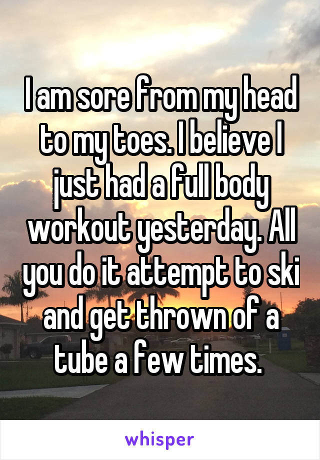 I am sore from my head to my toes. I believe I just had a full body workout yesterday. All you do it attempt to ski and get thrown of a tube a few times. 