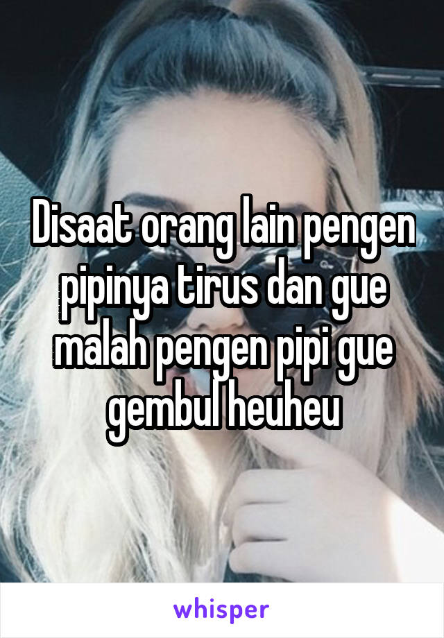 Disaat orang lain pengen pipinya tirus dan gue malah pengen pipi gue gembul heuheu