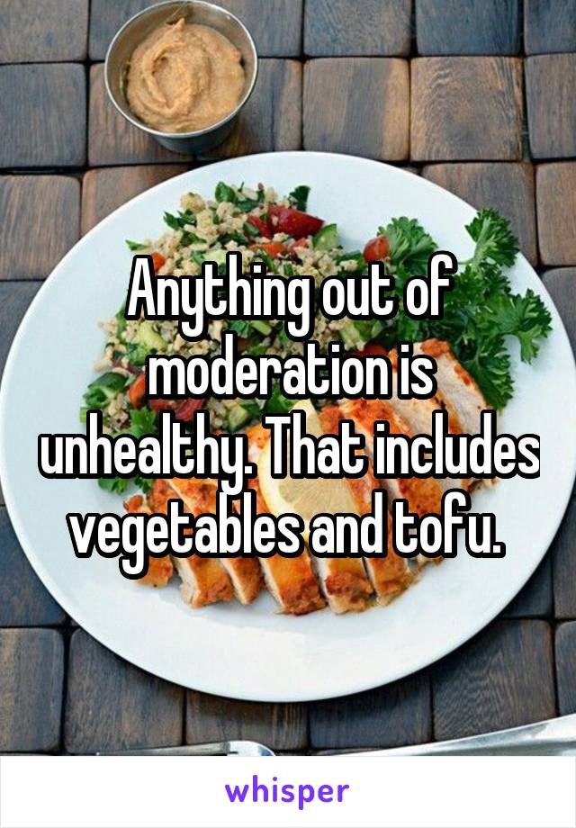Anything out of moderation is unhealthy. That includes vegetables and tofu. 