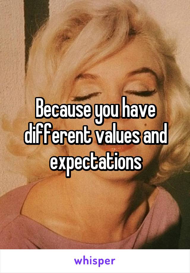 Because you have different values and expectations