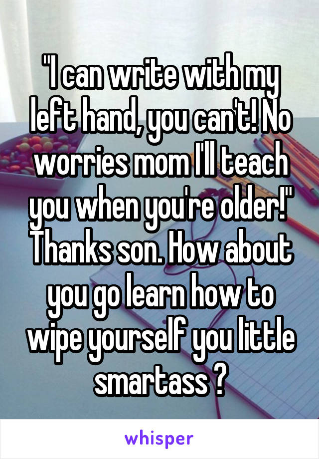 "I can write with my left hand, you can't! No worries mom I'll teach you when you're older!" Thanks son. How about you go learn how to wipe yourself you little smartass ♡