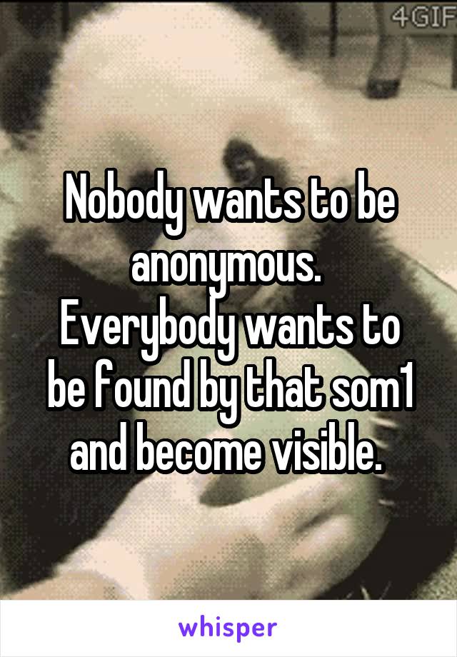 Nobody wants to be anonymous. 
Everybody wants to be found by that som1 and become visible. 