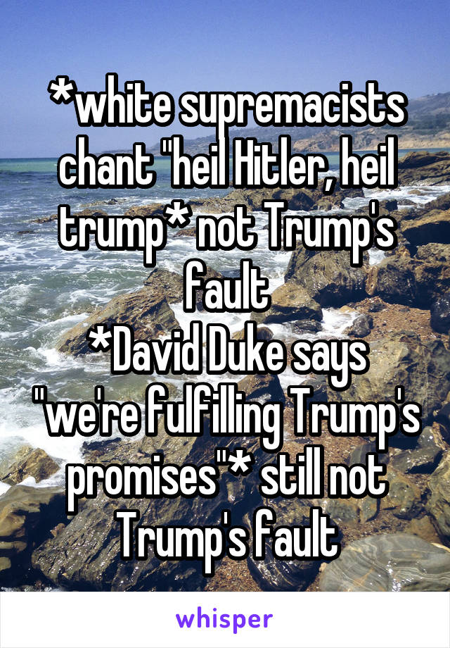 *white supremacists chant "heil Hitler, heil trump* not Trump's fault
*David Duke says "we're fulfilling Trump's promises"* still not Trump's fault