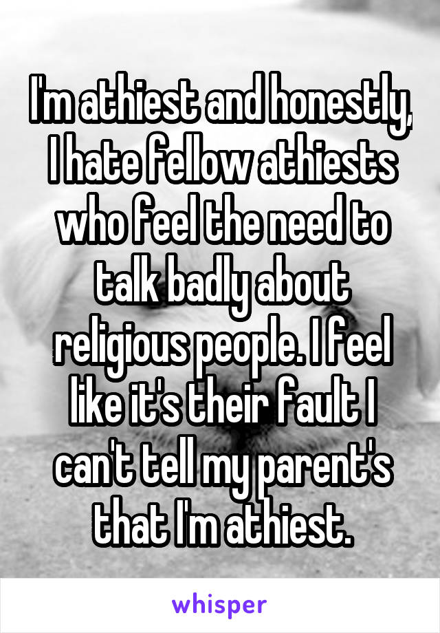 I'm athiest and honestly, I hate fellow athiests who feel the need to talk badly about religious people. I feel like it's their fault I can't tell my parent's that I'm athiest.