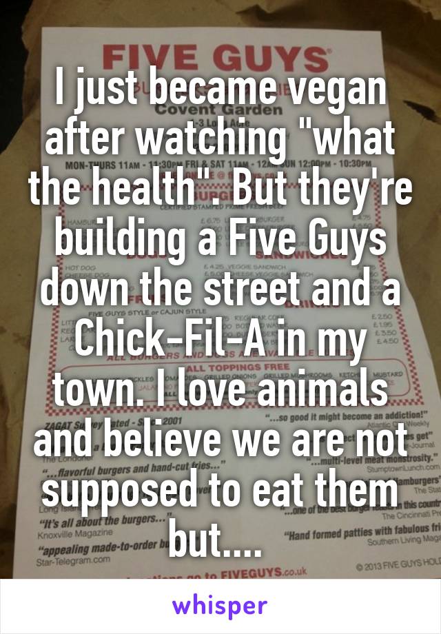 I just became vegan after watching "what the health". But they're building a Five Guys down the street and a Chick-Fil-A in my town. I love animals and believe we are not supposed to eat them but.... 