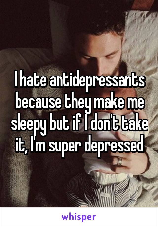 I hate antidepressants because they make me sleepy but if I don't take it, I'm super depressed