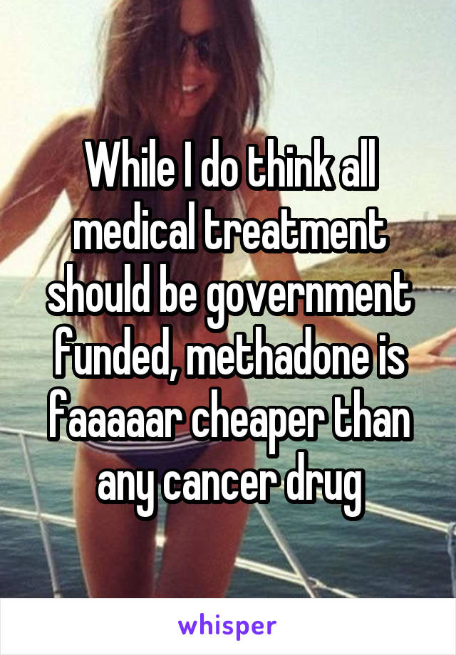 While I do think all medical treatment should be government funded, methadone is faaaaar cheaper than any cancer drug
